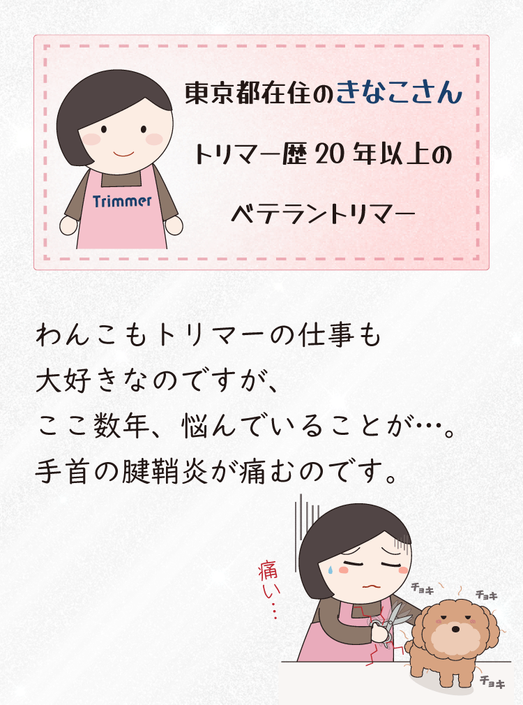 東京都在住の “きなこさん” は、トリマー歴20年以上のベテラントリマーです。わんこもトリマーの仕事も大好きなのですが、ここ数年、悩んでいることが…。手首の腱鞘炎が痛むのです。