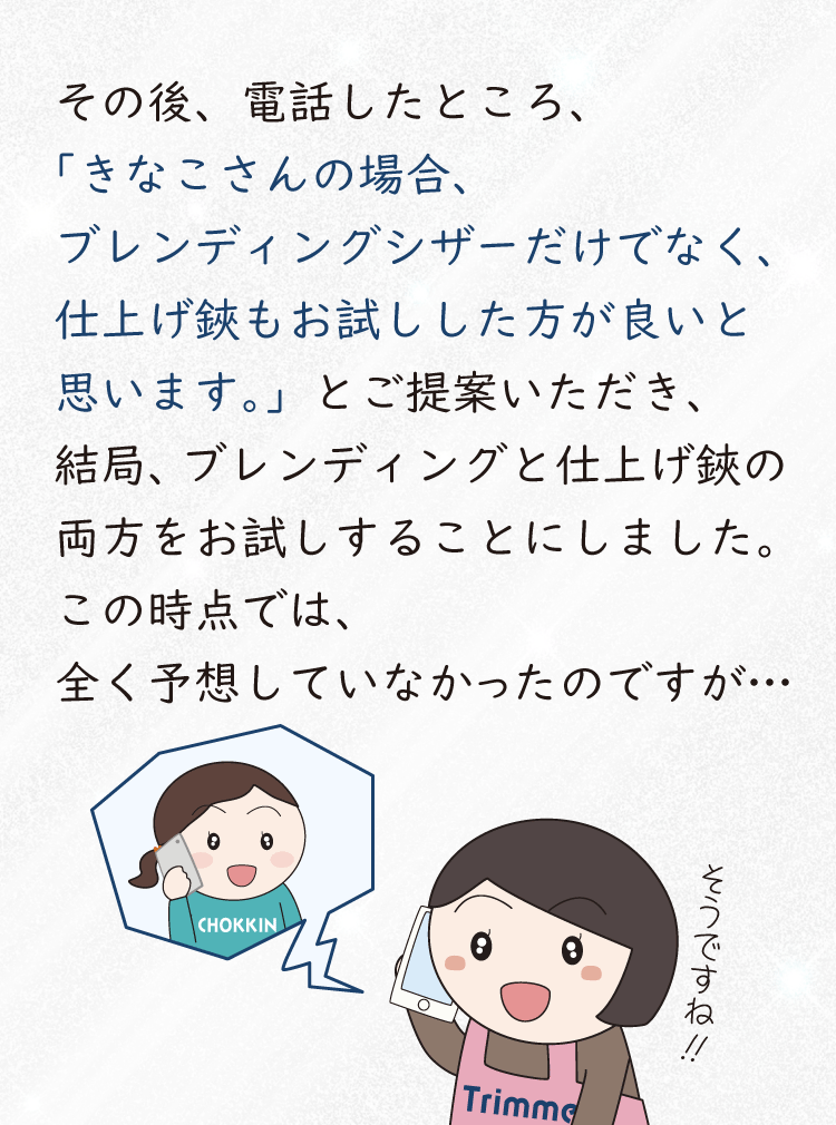 その後、お試しの日程の件で電話をしたところ、「きなこさんの場合、ブレンディングシザーだけでなく、仕上げ鋏もお試しした方が良いと思います。」とご提案いただき、結局、ブレンディングシザーと仕上げ鋏の両方をお試しすることにしました。この時点では、まったく予想していなかったのですが・・・、