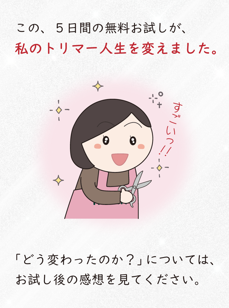 この、５日間の無料お試しが、私のトリマー人生を変えました。「どう変わったのか？」については、お試し後の感想を見てください。
