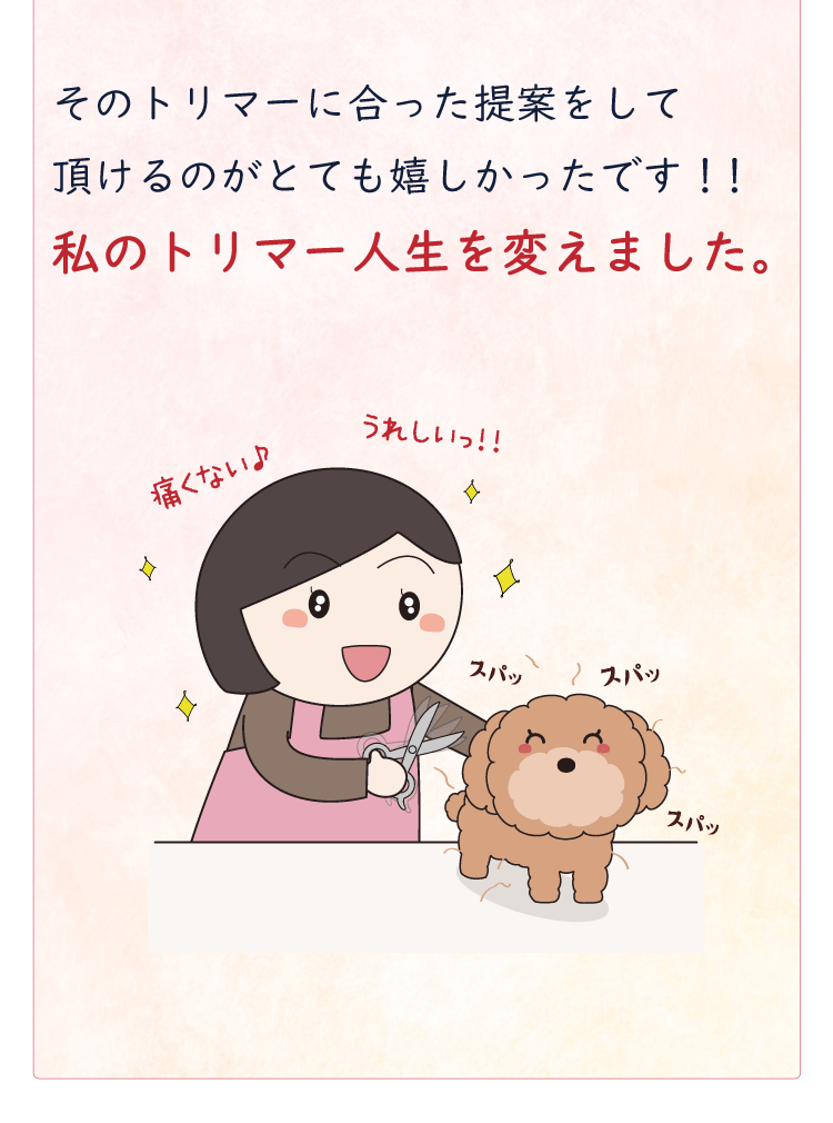 そのトリマーに合った提案をして頂けるのがとても嬉しかったです！！私のトリマー人生を変えました。