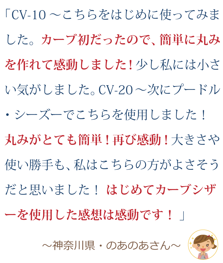 CV-10～こちらをはじめに使ってみました。カーブ初だったので、簡単に丸みを作れて感動しました！少し私には小さい気がしました。 CV-20～次にプードル・シーズーでこちらを使用しました！丸みがとても簡単！再び感動！大きさや使い勝手も、私はこちらの方が良さそうだと思いました！ はじめてカーブシザーを使用した感想は感動です！ ～神奈川県・のあのあさん～