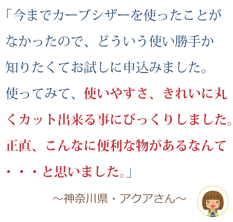 今までカーブシザーを使ったことがなかったので、どういう使い勝手か知りたくてお試しに申込みました。使ってみて、使いやすさ、きれいに丸くカット出来る事にびっくりしました。正直、こんなに便利な物があるなんて・・・と思いました。 ～神奈川県・アクアさん～