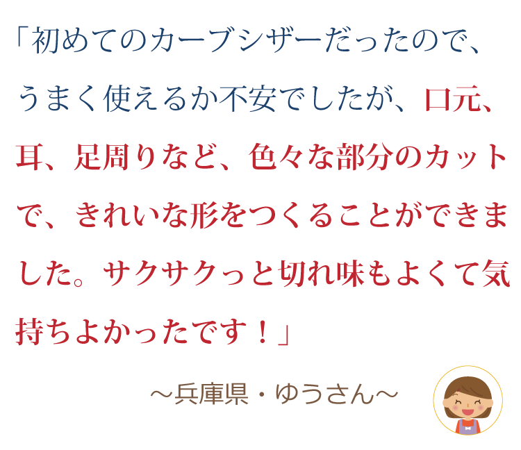 初めてのカーブシザーだったので、うまく使えるか不安でしたが、口元、耳、足周りなど、色々な部分のカットで、きれいな形をつくることができました。サクサクッと切れ味もよくて気持ちよかったです！ ～兵庫県・ゆうさん～