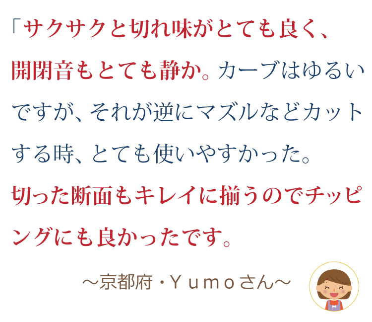 サクサクと切れ味がとても良く、開閉音もとても静か。カーブはゆるいですが、それが逆にマズルなどカットする時、とても使いやすかった。切った断面もキレイに揃うのでチッピングにも良かったです。 ～京都府・yumoさん～