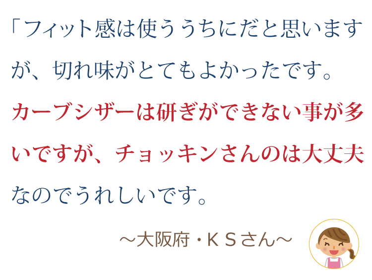 フィット感は使ううちにだと思いますが、切れ味がとても良かったです。カーブシザーは研ぎができない事が多いですが、チョッキンさんのは大丈夫なのでうれしいです。 ～大阪府・KSさん～