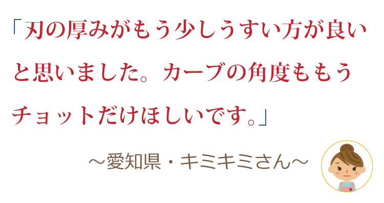 刃の厚みがもう少しうすい方が良いと思いました。カーブの角度ももうチョットだけほしいです。 ～愛知県・キミキミさん～