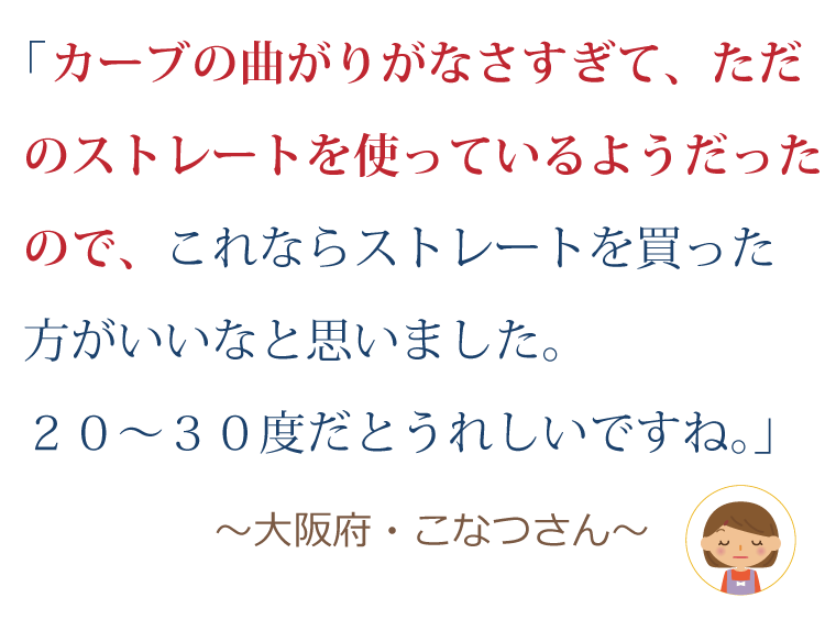 カーブの曲がりがなさすぎて、ただのストレートを使っているようだったので、これならストレートを買った方がいいなと思いました。20～30度だと嬉しいですね。 ～大阪府・こなつさん～