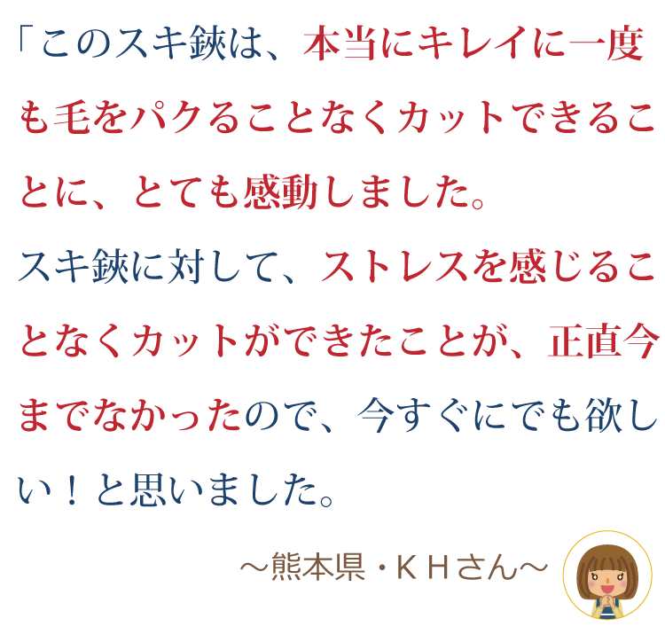 このスキ鋏は、本当にキレイに一度も毛をパクることなくカットできることにとても感動しました。スキ鋏に対してストレスを感じることなくカットができたことが、正直今までなかったので、今すぐにでも欲しい！！と思いました。 ～熊本県・Ｋ．Ｈさん～