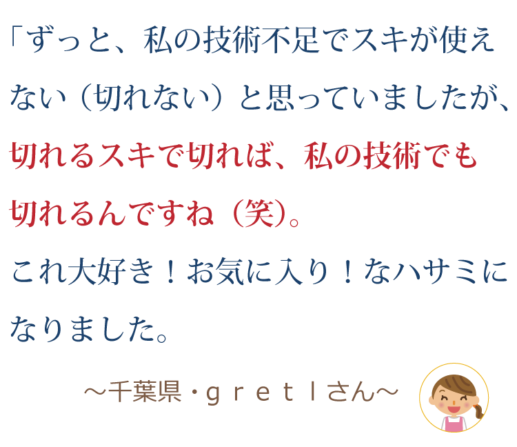 ずっと、私の技術不足でスキが使えない（切れない）と思っていましたが、切れるスキで切れば私の技術でも切れるんですよね（笑）。これ大好き！お気に入り！なハサミになりました。 ～千葉県・ｇｒｅｔｌさん～