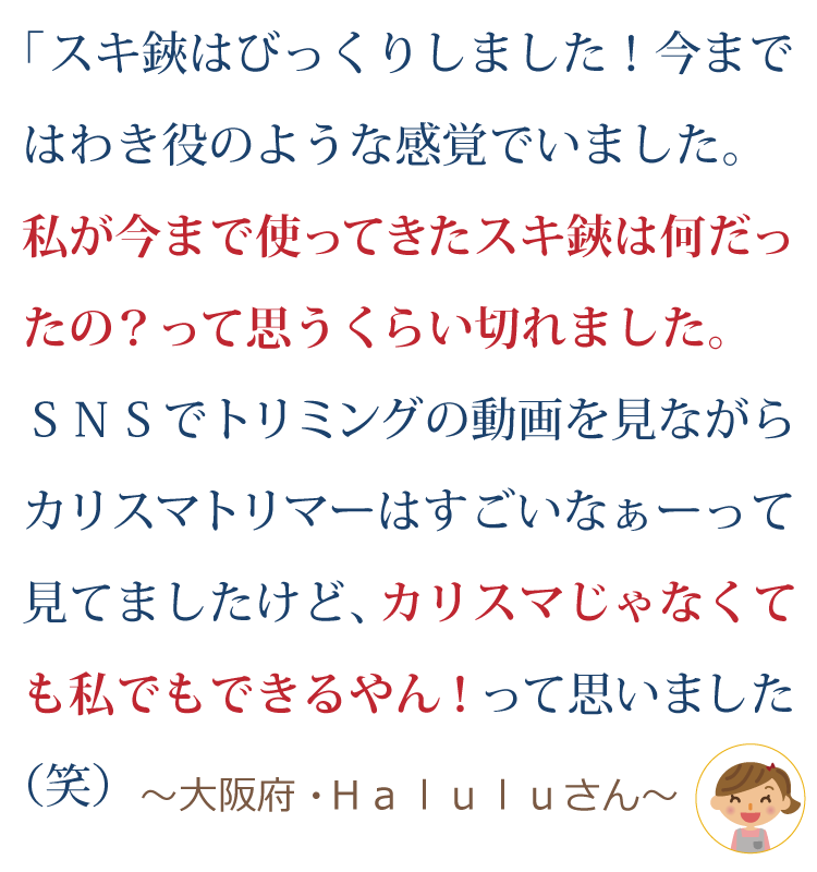 スキ鋏は、びっくりしました。今までは、わき役のような感覚でいました。 私が今まで使ってきたスキ鋏は何だったの？って思うくらい切れました。 SNSでトリミングの動画（マズルをスキ鋏で手際よくカットする）を見ながら、カリスマトリマーはすごいなぁ～って見てましたけど、、、 カリスマじゃなくても私でもできるやんっ！って思いました(笑) ～大阪府・Ｈａｌｕｌｕさん～