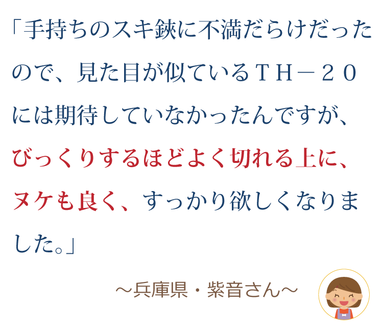 手持ちのスキ鋏に不満だらけだったので、見た目が似ているＴＨ－２０には期待していなかったんですが、びっくりするほどよく切れる上に、ヌケも良く、すっかり欲しくなりました。 ～兵庫県・紫音さん～