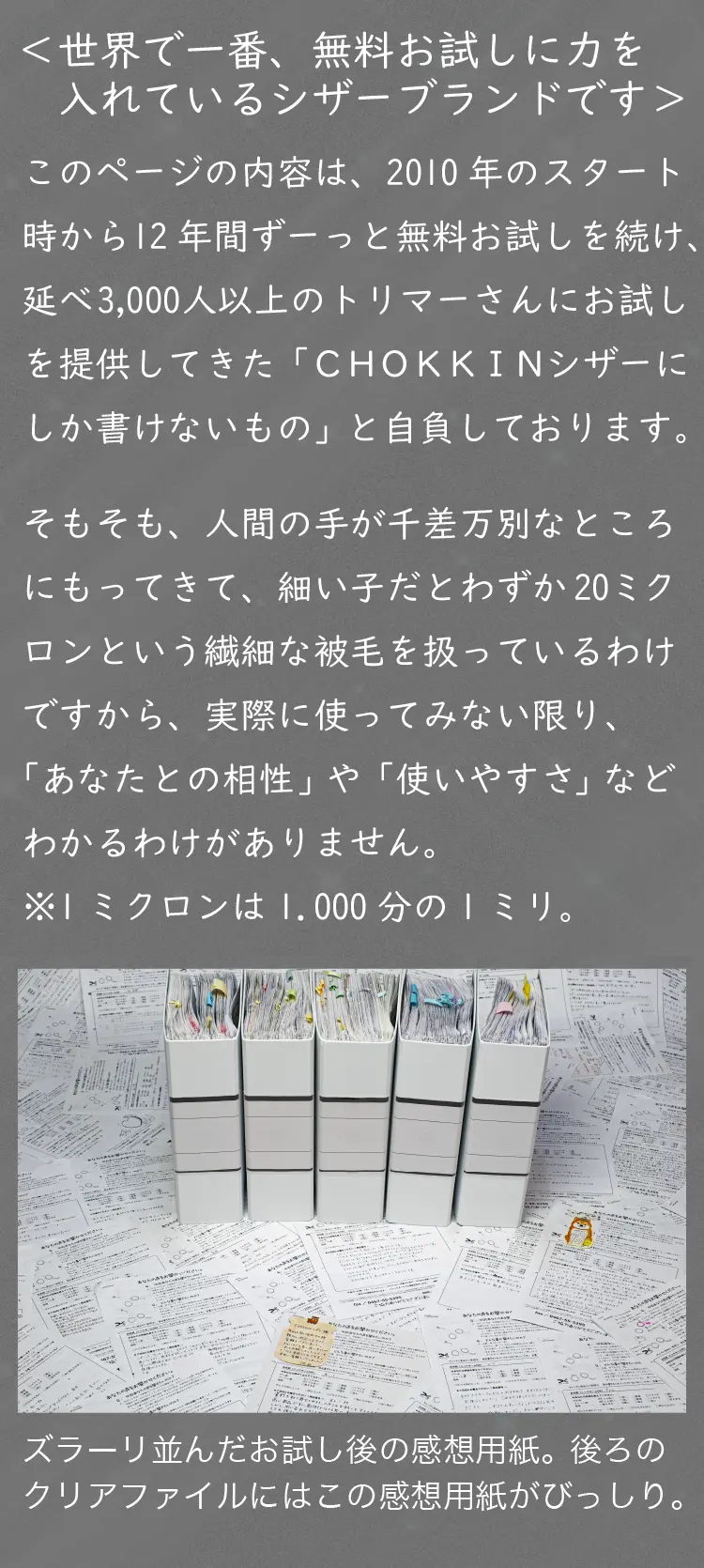 ＜世界で一番、無料お試しに力を入れているシザーブランドです＞このページの内容は、2010年のスタート時から12年間ずーっと無料お試しを続け、延べ3,000人以上のトリマーさんにお試しを提供してきた「ＣＨＯＫＫＩＮシザーにしか書けないもの」と自負しております。そもそも、人間の手が千差万別なところにもってきて、細い子だとわずか20ミクロンという繊細な被毛を扱っているわけですから、実際に使ってみない限り、「あなたとの相性」や「使いやすさ」など分かるわけがありません。（※1ミクロン＝1,000分の1ミリ）