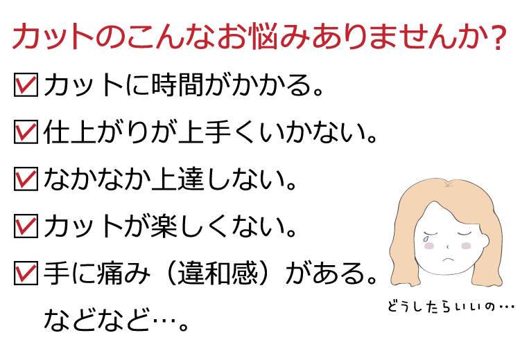 カットのこんなお悩みありませんか？  1.カットに時間がかかる。  2.仕上がりが上手くいかない。  3.なかなか上達しない。  4.カットが楽しくない。  5.手に痛み（違和感）がある。  などなど…