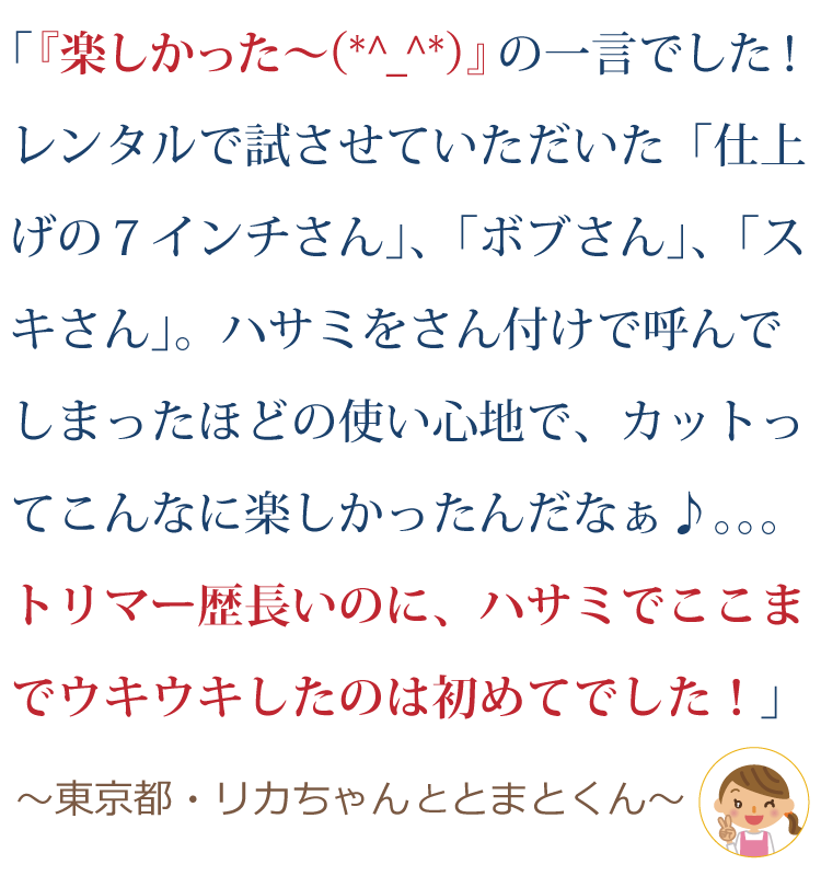 『楽しかった～(*^_^*)』の一言でした！レンタルで試させていただいた “仕上げの７インチさん”、“仕上げの６.５インチさん”、“ボブさん”、“スキさん”。“～さん” と、さん付けで呼んでしまっていたほどの使い心地で、カットってこんなに楽しかったんだなぁ♪。。。トリマー歴長いのに、鋏でここまでウキウキしたのは初めてでした！！～東京都・りかちゃんとトマトくん～