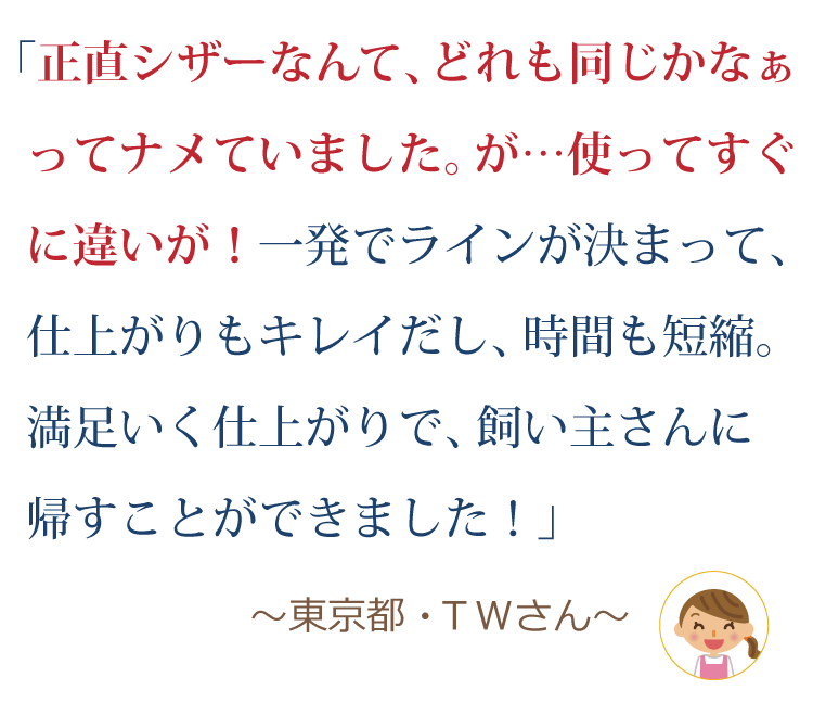 正直、シザーなんてどれも同じかなぁってナメていました。が…使ってすぐに違いが！一発でラインが決まって、仕上がりもキレイだし、時間も短縮。満足いく仕上がりで、飼い主さんに帰すことができました！～東京都・ＴＷさん～