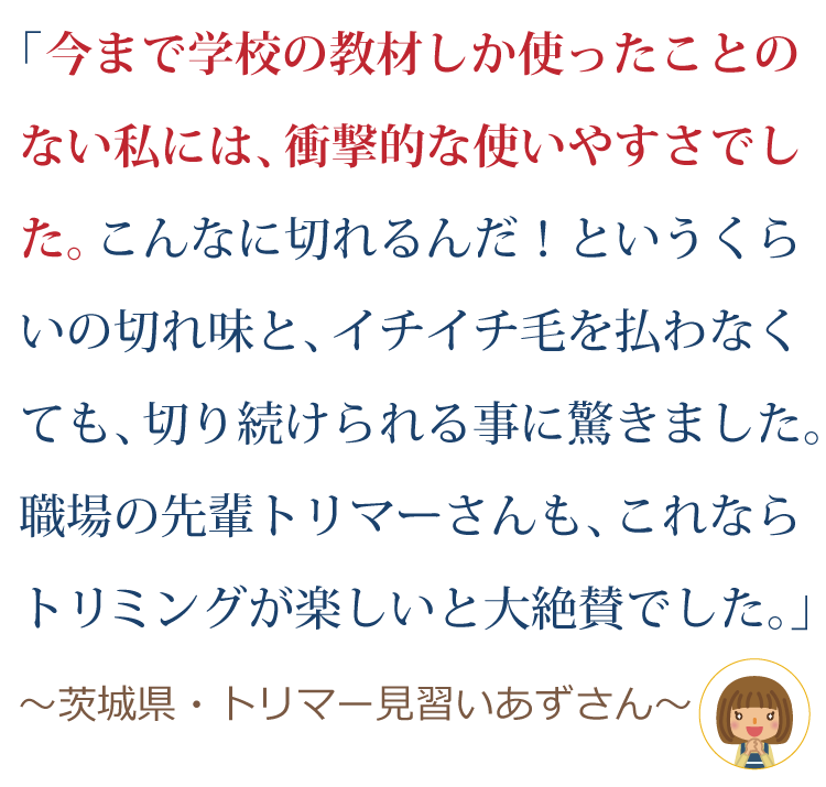 今まで学校の教材シザーしか使ったことのない私には、衝撃的な使いやすさでした。こんなに切れるんだ！というくらいの切れ味と、イチイチ毛を払わなくても、切り続けられる事に驚きました。職場の先輩トリマーさんも、これならトリミングが楽しい！と大絶賛でした。～茨城県・トリマー見習いあずさん～