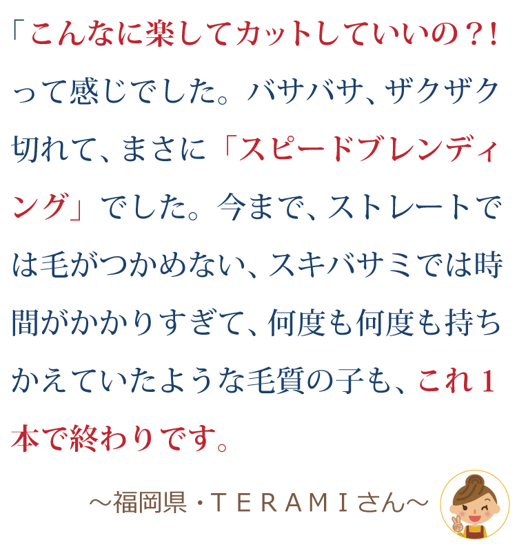 こんなに楽してカットしていいの！？って感じでした。バサバサザクザク切れて、まさに「スピードブレンディング」でした。今までストレートでは毛がつかめない、スキバサミでは時間がかかりすぎて、何度も何度も持ちかえていたような毛質の子も、これ１本で終わりです。～福岡県・ＴＥＭＡＲＩさん～